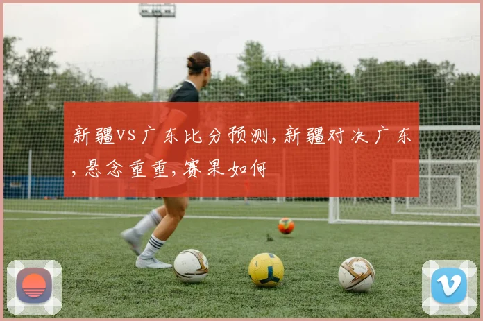 新疆vs广东比分预测,新疆对决广东,悬念重重,赛果如何